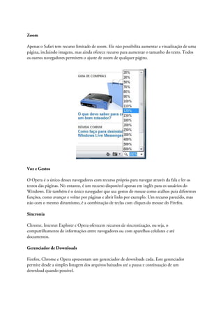 Zoom

Apenas o Safari tem recurso limitado de zoom. Ele não possibilita aumentar a visualização de uma
página, incluindo imagens, mas ainda oferece recurso para aumentar o tamanho do texto. Todos
os outros navegadores permitem o ajuste de zoom de qualquer página.




Voz e Gestos

O Opera é o único desses navegadores com recurso próprio para navegar através da fala e ler os
textos das páginas. No entanto, é um recurso disponível apenas em inglês para os usuários do
Windows. Ele também é o único navegador que usa gestos de mouse como atalhos para diferentes
funções, como avançar e voltar por páginas e abrir links por exemplo. Um recurso parecido, mas
não com o mesmo dinamismo, é a combinação de teclas com cliques do mouse do Firefox.

Sincronia

Chrome, Internet Explorer e Opera oferecem recursos de sincronização, ou seja, o
compartilhamento de informações entre navegadores ou com aparelhos celulares e até
documentos.

Gerenciador de Downloads

Firefox, Chrome e Opera apresentam um gerenciador de downloads cada. Este gerenciador
permite desde a simples listagem dos arquivos baixados até a pausa e continuação de um
download quando possível.
 