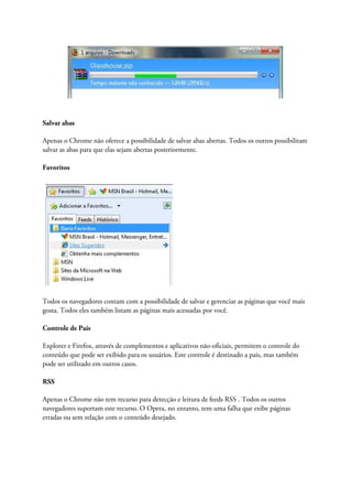 Salvar abas

Apenas o Chrome não oferece a possibilidade de salvar abas abertas. Todos os outros possibilitam
salvar as abas para que elas sejam abertas posteriormente.

Favoritos




Todos os navegadores contam com a possibilidade de salvar e gerenciar as páginas que você mais
gosta. Todos eles também listam as páginas mais acessadas por você.

Controle de País

Explorer e Firefox, através de complementos e aplicativos não-oficiais, permitem o controle do
conteúdo que pode ser exibido para os usuários. Este controle é destinado a pais, mas também
pode ser utilizado em outros casos.

RSS

Apenas o Chrome não tem recurso para detecção e leitura de feeds RSS . Todos os outros
navegadores suportam este recurso. O Opera, no entanto, tem uma falha que exibe páginas
erradas ou sem relação com o conteúdo desejado.
 