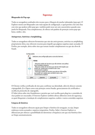 Segurança
Bloqueador de Pop-ups

Todos os navegadores analisados têm recurso para o bloqueio de janelas indesejadas (pop-ups). O
Explorer mostra um bloqueador com mais opções de configuração, o qual permite criar uma lista
com sites que podem exibir pop-ups e também pode tocar um som característico quando uma
janela for bloqueada. Para complementar, ele oferece três padrões de proteção contra pop-ups:
baixo, médio e alto.

Antispyware, Antivírus e Antiphishing

Todos os navegadores oferecem ferramentas que não são antis-pywares, antivírus ou antiphishing
propriamente ditos, mas oferecem recursos para impedir que páginas suspeitas sejam acessadas. O
Firefox, por exemplo, alerta sobre sites que tentam instalar complementos ou que são alvos de
fraude.




O Chrome verifica certificados de sites para confirmar sua identidade, além de oferecer conexão
criptografada. Já o Opera conta com proteção contra fraudes, gerenciamento de certificados e
escolha de protocolos de criptografia.
O Safari alerta sobre sites fraudulentos e permite que você escolha quais plug-ins e conteúdos de
risco podem ser executados. O Internet Explorer também oferece diferentes níveis de segurança,
os quais bloqueiam a instalação de complementos suspeitos, cookies e outros conteúdos suspeitos.

Limpeza de histórico

Todos os navegadores oferecem opção para limpar o histórico de navegação, ou seja, limpar
endereços recém-acessados e arquivos temporários. Firefox, Safari e Internet Explorer se
diferenciam por oferecer a possibilidade de determinar a frequência com que esse histórico deve
ser limpo automaticamente.
 