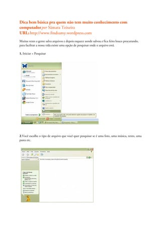 Dica bem básica pra quem não tem muito conhecimento com
computador por Sâmara Teixeira
URL: http://www.fmdsamy.wordpress.com
Muitas vezes a gente salva arquivos e depois esquece aonde salvou e fica feito louco procurando,
para facilitar a nossa vida existe uma opção de pesquisar onde o arquivo está.

1. Iniciar > Pesquisar




2.Você escolhe o tipo de arquivo que você quer pesquisar se é uma foto, uma música, texto, uma
pasta etc.
 