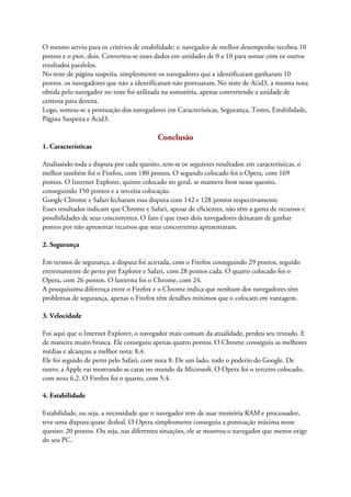 O mesmo serviu para os critérios de estabilidade: o navegador de melhor desempenho recebeu 10
pontos e o pior, dois. Converteu-se esses dados em unidades de 0 a 10 para somar com os outros
resultados paralelos.
No teste de página suspeita, simplesmente os navegadores que a identificaram ganharam 10
pontos. os navegadores que não a identificaram não pontuaram. No teste de Acid3, a mesma nota
obtida pelo navegador no teste foi utilizada na somatória, apenas convertendo a unidade de
centena para dezena.
Logo, somou-se a pontuação dos navegadores em Características, Segurança, Testes, Estabilidade,
Página Suspeita e Acid3.

                                          Conclusão
1. Características

Analisando toda a disputa por cada quesito, tem-se os seguintes resultados: em características, o
melhor também foi o Firefox, com 180 pontos. O segundo colocado foi o Opera, com 169
pontos. O Internet Explorer, quinto colocado no geral, se manteve bem nesse quesito,
conseguindo 150 pontos e a terceira colocação.
Google Chrome e Safari fecharam essa disputa com 142 e 128 pontos respectivamente.
Esses resultados indicam que Chrome e Safari, apesar de eficientes, não têm a gama de recursos e
possibilidades de seus concorrentes. O fato é que esses dois navegadores deixaram de ganhar
pontos por não apresentar recursos que seus concorrentes apresentaram.

2. Segurança

Em termos de segurança, a disputa foi acirrada, com o Firefox conseguindo 29 pontos, seguido
extremamente de perto por Explorer e Safari, com 28 pontos cada. O quarto colocado foi o
Opera, com 26 pontos. O lanterna foi o Chrome, com 24.
A pouquíssima diferença entre o Firefox e o Chrome indica que nenhum dos navegadores têm
problemas de segurança, apenas o Firefox têm detalhes mínimos que o colocam em vantagem.

3. Velocidade

Foi aqui que o Internet Explorer, o navegador mais comum da atualidade, perdeu seu reinado. E
de maneira muito brusca. Ele conseguiu apenas quatro pontos. O Chrome conseguiu as melhores
médias e alcançou a melhor nota: 8,4.
Ele foi seguido de perto pelo Safari, com nota 8. De um lado, todo o poderio do Google. De
outro, a Apple vai mostrando as caras no mundo da Microsoft. O Opera foi o terceiro colocado,
com nota 6,2. O Firefox foi o quarto, com 5,4.

4. Estabilidade

Estabilidade, ou seja, a necessidade que o navegador tem de usar memória RAM e processador,
teve uma disputa quase desleal. O Opera simplesmente conseguiu a pontuação máxima nesse
quesito: 20 pontos. Ou seja, nas diferentes situações, ele se mostrou o navegador que menos exige
do seu PC.
 