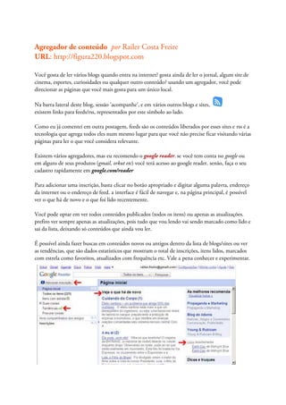 Agregador de conteúdo por Railer Costa Freire
URL: http://figura220.blogspot.com

Você gosta de ler vários blogs quando entra na internet? gosta ainda de ler o jornal, algum site de
cinema, esportes, curiosidades ou qualquer outro conteúdo? usando um agregador, você pode
direcionar as páginas que você mais gosta para um único local.

Na barra lateral deste blog, sessão 'acompanhe', e em vários outros blogs e sites,
existem links para feeds/rss, representados por este símbolo ao lado.

Como eu já comentei em outra postagem, feeds são os conteúdos liberados por esses sites e rss é a
tecnologia que agrega todos eles num mesmo lugar para que você não precise ficar visitando várias
páginas para ler o que você considera relevante.

Existem vários agregadores, mas eu recomendo o google reader. se você tem conta no google ou
em alguns de seus produtos (gmail, orkut etc) você terá acesso ao google reader. senão, faça o seu
cadastro rapidamente em google.com/reader

Para adicionar uma inscrição, basta clicar no botão apropriado e digitar alguma palavra, endereço
da internet ou o endereço de feed. a interface é fácil de navegar e, na página principal, é possível
ver o que há de novo e o que foi lido recentemente.

Você pode optar em ver todos conteúdos publicados (todos os itens) ou apenas as atualizações.
prefiro ver sempre apenas as atualizações, pois tudo que vou lendo vai sendo marcado como lido e
sai da lista, deixando só conteúdos que ainda vou ler.

É possível ainda fazer buscas em conteúdos novos ou antigos dentro da lista de blogs/sites ou ver
as tendências, que são dados estatísticos que mostram o total de inscrições, itens lidos, marcados
com estrela como favoritos, atualizados com frequência etc. Vale a pena conhecer e experimentar.
 