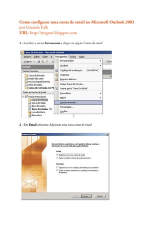 Como configurar uma conta de email no Microsoft Outlook 2003
por Graziela Falk
URL: http://msgrazi.blogspot.com

1 - Localize o menu ferramentas e clique na opção Contas de email




2 - Em Email selecione Adicionar uma nova conta de email
 