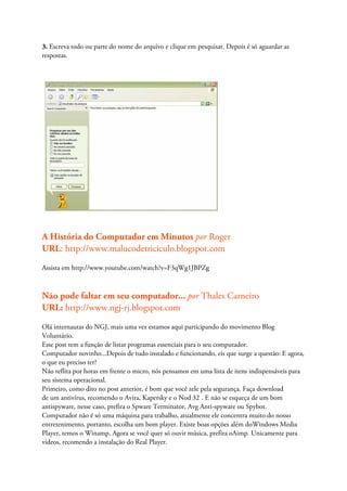 3. Escreva todo ou parte do nome do arquivo e clique em pesquisar. Depois é só aguardar as
respostas.




A História do Computador em Minutos por Roger
URL: http://www.malucodetriciculo.blogspot.com
Assista em http://www.youtube.com/watch?v=F3qWg1JBPZg



Não pode faltar em seu computador... por Thales Carneiro
URL: http://www.ngj-rj.blogspot.com
Olá internautas do NGJ, mais uma vez estamos aqui participando do movimento Blog
Voluntário.
Esse post tem a função de listar programas essenciais para o seu computador.
Computador novinho...Depois de tudo instalado e funcionando, eis que surge a questão: E agora,
o que eu preciso ter?
Não reflita por horas em frente o micro, nós pensamos em uma lista de itens indispensáveis para
seu sistema operacional.
Primeiro, como dito no post anterior, é bom que você zele pela segurança. Faça download
de um antivírus, recomendo o Avira, Kapersky e o Nod 32 . E não se esqueça de um bom
antispyware, nesse caso, prefira o Spware Terminator, Avg Anti-spyware ou Spybot.
Computador não é só uma máquina para trabalho, atualmente ele concentra muito do nosso
entretenimento, portanto, escolha um bom player. Existe boas opções além doWindows Media
Player, temos o Winamp. Agora se você quer só ouvir música, prefira oAimp. Unicamente para
vídeos, recomendo a instalação do Real Player.
 