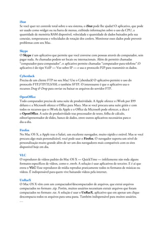 iStat
Se você quer ter controle total sobre o seu sistema, o iStat pode lhe ajudar! O aplicativo, que pode
ser usado como widget ou na barra de menus, exibindo informações sobre o uso da CPU, a
quantidade de memória RAM disponível, velocidade e quantidade de dados baixados pela sua
conexão, temperaturas e velocidades de rotação dos coolers. Monitorar esses dados pode prevenir
problemas com seu Mac.

Skype
O Skype é um aplicativo que permite que você converse com pessoas através do computador, sem
pagar nada. As chamadas podem ser locais ou internacionais. Além de permitir chamadas
“computador-para-computador”, o aplicativo permite chamadas “computador-para-telefone”.O
aplicativo é do tipo VoIP — Voz sobre IP — e usa o protocolo P2P para transmitir os dados.

Cyberduck
Precisa de um cliente FTP no seu Mac? Use o Cyberduck! O aplicativo permite o uso do
protocolo FTP,FTP/TLS/SSL e também SFTP. O interessante é que o aplicativo usa o
recursos Drag & Drop para enviar ou baixar os arquivos do servidor FTP.

OpenOffice
Todo computador precisa de uma suíte de produtividade. A Apple oferece o iWork por $99
dólares e a Microsoft oferece o Office para Macs. Mas se você procura uma suíte grátis e com
todos os recursos que o iWork da Apple e o Office da Microsoft pode oferecer, a dica é
o OpenOffice. A suíte de produtividade traz processador de texto, folha de cálculo,
editor/apresentador de slides, banco de dados, entre outros aplicativos necessários para o
dia-a-dia.

Firefox
No Mac OS X, a Apple traz o Safari, um excelente navegador, muito rápido e estável. Mas se você
procura algo mais personalizável, você pode usar o Firefox. O navegador suporta um nível de
personalização muito grande além de ser um dos navegadores mais compatíveis com os sites
disponível hoje em dia.

VLC
O reprodutor de vídeos padrão do Mac OS X — QuickTime — infelizmente não roda alguns
formatos específicos de vídeos, como o .rmvb. A solução é usar aplicativos de terceiro. E é aí que
entra o VLC! Esse reprodutor de mídia reproduz praticamente todos os formatos de músicas ou
vídeos. É indispensável para quem vive baixando vídeos pela internet.

UnRarX
O Mac OS X vêm com um compactador/descompactador de arquivos, que extrai arquivos
compactados no formato .zip. Porém, muitos usuários necessitam extrair arquivos que foram
compactados no formato .rar. A solução é usar o UnRarX, aplicativo que em apenas um clique
descompacta todos os arquivos para uma pasta. Também indispensável para muitos usuários.
…
 