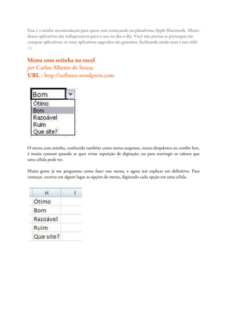 Essa é a minha recomendação para quem está começando na plataforma Apple Macintosh. Muito
desses aplicativos são indispensáveis para o uso no dia-a-dia. Você não precisa se preocupar em
comprar aplicativos: os onze aplicativos sugeridos são gratuitos, facilitando ainda mais a sua vida!
:-)

Menu com setinha no excel
por Carlos Alberto de Souza
URL : http://sofismo.wordpress.com




O menu com setinha, conhecido também como menu suspenso, menu dropdown ou combo box,
é muito comum quando se quer evitar repetição de digitação, ou para restringir os valores que
uma célula pode ter.

Muita gente já me perguntou como fazer esse menu, e agora irei explicar em definitivo. Para
começar, escreva em algum lugar as opções do menu, digitando cada opção em uma célula.
 