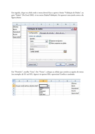 Em seguida, clique na célula onde o menu deverá ficar e aperte o botão “Validação de Dados”, na
guia “Dados” (No Excel 2003, vá no menu Dados/Validação). Irá aparecer uma janela como a da
figura abaixo.




Em “Permitir:”, escolha “Lista”. Em “Fonte:”, coloque as células que contém as opções do menu
(no exemplo, de H1 até H5). Agora é só apertar OK e aproveitar! Confira o resultado:
 