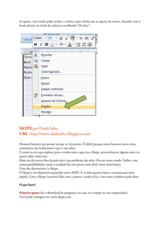 Se quiser, você ainda pode ocultar a coluna cujas células são as opções do menu, clicando com o
botão direito no título da coluna e escolhendo “Ocultar”.




SKYPE por Duda Selva
URL: http://www.dudaselva.blogspot.com

Demorei bastante pra pensar no que eu iria postar. É difícil porque como fazemos muita coisa
automática não lembramos o que é não saber.
E como eu tive que explicar para a minha mãe o que era o Skype, provavelmente alguém mais vai
querer saber sobre isso.
Hoje em dia morar fora do país não é um problema tão sério. Ou em outro estado. Enfim, com
tantas possibilidades, matar a saudade fica um pouco mais fácil e bem mais barato.
Uma das alternativas é o Skype.
O Skype é um dispositivo parecido com o MSN. E os dois querem fazer a comunicação mais
rápida. Com o Skype é possível falar com a pessoa e ainda vê-la, e isso nem o telefone pode fazer.

O que fazer?

Primeiro passo: faz o download do programa (ou seja, ter o skype no seu computador).
Você pode conseguir no: www.skype.com
 