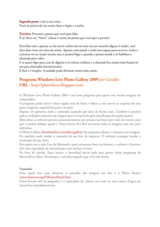 Segundo passo: criar a sua conta.
Você só precisa do seu nome, fazer o login e a senha.

Terceiro: Procurar a pessoa que você quer falar.
É só clicar em "Novo" colocar o nome da pessoa que você quer e pronto!

Para falar com a pessoa: se ela estiver online ela vai estar em cor amarela (alguns é verde), você
clica duas vezes em cima do nome. Aparece uma janela e onde tem espaço para escrever, então a
conversa vai ser só por escrita, mas é possivel ligar e quando a pessoa atende é só habilitar a
chamada para vídeo.
E se quiser ligar para casa de alguém é só colocar créditos e a chamada fica muito mais barata (se
usa para chamadas internacionais).
É fácil e é simples. A saudade pode diminuir muito mais assim.

Programa Windows Live Photo Gallery 2009 por Geraldo
URL : http://pharisfaces.blogspot.com

O Windows Live Photo Gallery 2009 é um bom programa para quem tem muitas imagens no
computador.
O programa pode varrer o disco rígido atrás de fotos e vídeos e, sem mover os arquivos de suas
pastas originais, organizá-los para o usuário.
Depois, ele apresenta todo o conteúdo separado por data de forma clara. Também é possível
aplicar múltiplas etiquetas nas imagens para encontrá-las pela classificação feita pelo usuário.
Além disso, o software procura automaticamente por pessoas nas fotos (por meio de rostos), para
que o usuário indique quem é. Dessa forma, fica fácil encontrar todas as imagens com um certo
indivíduo.
O Photo Gallery (download.live.com/photogallery) faz pequenas edições e correções nas imagens.
Ele também pode mudar o tamanho de um lote de arquivos. O software consegue mudar a
orientação de um vídeo.
Para quem usa a rede Live da Microsoft e quer armazenar fotos na internet, o software é bastante
útil -tem capacidade de sincronização com serviços on-line.
Na hora de instalar, fique atento: o download inicial pede para gravar vários programas da
Microsoft no disco. Desmarque a caixinha daqueles que você não deseja.


Tamanho
Uma opção leve para diminuir o tamanho das imagens em lote é o Photo Resizer
(www.faststone.org/FSResizerDetail.htm).
Outra função útil do programa é a capacidade de colocar um texto ou uma marca d'água em
várias fotos simultaneamente.
 