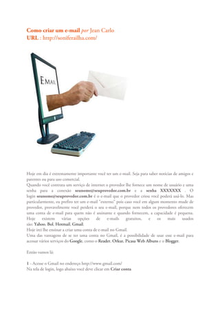 Como criar um e-mail por Jean Carlo
URL : http://soniferailha.com/




Hoje em dia é extremamente importante você ter um e-mail. Seja para saber notícias de amigos e
parentes ou para uso comercial.
Quando você contrata um serviço de internet o provedor lhe fornece um nome de usuário e uma
senha para a conexão seunome@seuprovedor.com.br e a senha XXXXXXX . O
login seunome@seuprovedor.com.br é o e-mail que o provedor criou você poderá usá-lo. Mas
particularmente, eu prefiro ter um e-mail "externo" pois caso você em algum momento mude de
provedor, provavelmente você perderá o seu e-mail, porque nem todos os provedores oferecem
uma conta de e-mail para quem não é assinante e quando fornecem, a capacidade é pequena.
Hoje      existem     várias   opções    de    e-mails    gratuitos,  e   os    mais    usados
são: Yahoo, Bol, Hotmail, Gmail.
Hoje irei lhe ensinar a criar uma conta de e-mail no Gmail.
Uma das vantagens de se ter uma conta no Gmail, é a possibilidade de usar esse e-mail para
acessar vários serviços do Google, como o Reader, Orkut, Picasa Web Albuns e o Blogger.

Então vamos lá:

1 - Acesse o Gmail no endereço http://www.gmail.com/
Na tela de login, logo abaixo você deve clicar em Criar conta
 