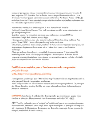 Mas eu sei que algumas músicas e vídeos serão retirados da internet, por isso, você necessita de
bons programas P2P: Limewire, Ares ou Emule, para o compartilhamento de músicas. Já os
downloads "normais" podem ser monitorados com o Download Accelerator Plus ou o Orbit. Já
ouviu falar de torrent? E uma tecnologia que permite download de arquivos bem maiores em uma
boa velocidade, experimente o Utorrent.

Para entrar na internet, não falta navegador, os mais populares são: Internet
Explorer,Firefox e Google Chrome. Você pode ter mais de um deles na sua máquina, mas terá
que optar por um padrão.
Quando o assunto é se comunicar, não existe nada melhor que o popular MSN ou
concorrente Google Talk, além do prático Skype.
Não esquecemos das fotos, para editá-las use o tradicional Photoshop, Gimp ou Picasa. Para
gravar CD´s e DVD´s : Nero, Ashampoo Burning Studio ou Alcohol.
E finalmente, os últimos! Tenha sempre, um leitor de PDF, um descompactador de arquivos, um
programa para limpeza e melhoras no seu micro e não se deve esquecer um dicionário
multilíngue .
Óbvio que ao longo do uso haverá a necessidade de novos programas. O objetivo aqui foi
realmente passar o básico. Não esqueça de configurar a inicialização do Windows, muitos
programas optam por iniciar junto com o sistema operacional, isso acarreta em baixa velocidade,
já que seu computador vai rodar muitos processos.



Periféricos necessários para o funcionamento do computador
por Jader França
URL: http://www.jaderfranca.com/blog
Minha primeira contribuição para o Movimento Blog Voluntário será um artigo falando sobre os
principais periféricos do computador e suas funções.
Para o computador ter seu funcionamento completo é necessário alguns periféricos. Os principais
são: Mouse, Teclado e Monitor. Irei falar um pouco sobre cada um deles, ainda citarei outros
periféricos alternativos.


MONITOR: Tem função de saída de vídeo do computador que permite que o usuário possa
visualizar as aplicações. Hoje temos dois tipos de monitores, sendo eles CRT e LCD.

CRT: Também conhecido como os “antigos” ou “tradicionais”, por ter um tamanho robusto em
todos os sentidos. Mesmo ele sendo antigo possui algumas vantagens. As principais são longa vida
útil e baixo custo de fabricação. As desvantagens são dimensões exageradas, elevado consumo de
energia e possibilidade de emitir radiação;
 