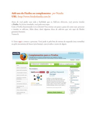 Add-ons do Firefox ou complementos por Natalia
URL: http://www.binderlandia.com.br
Antes de você poder usar toda a facilidade que os Add-ons oferecem, você precisa instalar
o Firefox. Se já tiver instalado, você pula essa etapa.
Com o Firefox funcionando é só se divertir! Vou ensinar um passo a passo de como usar, procurar
e instalar os add-ons. Além disso, darei algumas dicas de add-ons que nós aqui da Binder
gostamos bastante.
Vamos lá.


1. Entre aqui e comece a procurar. Você pode ir pela lista de menus da esquerda (seta vermelha)
ou pelo mecanismo de busca (seta laranja), caso já saiba o nome de algum.
 