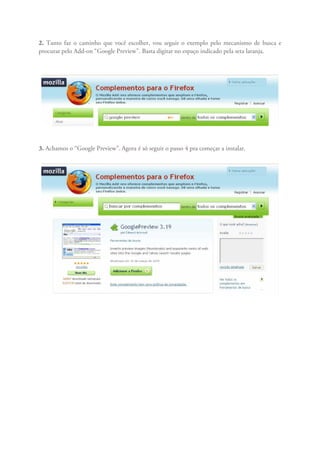 2. Tanto faz o caminho que você escolher, vou seguir o exemplo pelo mecanismo de busca e
procurar pelo Add-on “Google Preview”. Basta digitar no espaço indicado pela seta laranja.




3. Achamos o “Google Preview”. Agora é só seguir o passo 4 pra começar a instalar.
 