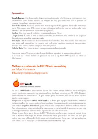 Agora as dicas:

Google Preview: É o do exemplo. Ao procurar qualquer coisa pelo Google, as respostas vem com
umthumbnail (uma versão reduzida da imagem do site) que torna mais fácil o processo de
procurar e reconhecer o site procurado.
Tiny URL creator: Você não precisa mais mandar aquelas URL gigantes. Basta colar o endereço
que o Add-on gera uma URL menor e mais prática pra você enviar para um amigo, colar como
referência em um trabalho ou o que mais você precisar.
Cooliris: Jeito bem legal de exibição e procura das fotos no Flickr.
Google Notas: É como o bom e velho caderninho de anotações, mas sempre a um clique de
distância e sem atrapalhar a sua navegação.
Tree Style Tabs: Cansado das abas horizontais do seu Firefox? Esse Add-on cria abas verticais e
você ainda pode escondê-las. No começo, você pode achar esquisito, mas depois não quer saber
de outra coisa e ainda torna a navegação bem mais prática.
Colorful Tabs: Você colore as abas e consegue manter tudo organizado.

Espero que gostem! Se tiverem mais alguma dúvida ou sugestão é só usar os comentários : )
E se você usa Twitter lembre de procurar ou usar a tag #mbv2009 quando se referir ao
Movimento.



Melhore o rendimento do HOTWords no seu blog
por Felipe Nascimento
URL: http://jcdigital.blogspot.com




Eu uso o HOTWords a pouco menos de um ano, e nesse tempo ainda não havia conseguido
receber o primeiro pagamento, ou seja, estava longe de chegar nos primeiros R$ 50,00. Pesquisei
diversas formas de aumentar o CTR, pois sempre gostei do sistema pelo fato de 'avisar' quando
alguém copia seu post.
Sempre que eu logava no site do HOTWords já ia direto para a página de relatórios, ainda não
tinha explorado o site como o todo, até que um dia eu vi uma caixinha do canto inferior esquerdo
com o título 'Sugestão de Palavras', parei para ler e no campo abaixo do texto enchi de palavras.
Para minha surpresa no mesmo dia várias palavras que eu havia inserido lá aparecem no meu blog
e, consequentemente o relatório do dia seguinte deu um salto muito bom.
Muitas pessoas dizem que o sistema do HOTWords não gera lucro, para outras ele bate de frente
com o Adsense do Google, eu mesmo disse muitas vezes que ele não me servia de nada pois
muitas vezes meu saldo era R$ 0,00, o que me irritava bastante. Então para você que anda triste
com o HW, não se preocupe! Use a ferramenta da melhor forma, veja.
 