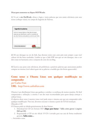 Dicas para aumentar os cliques HOTWords:

1) Vá até o site HotWords, efetue o login e insira palavras que tem maior relevância com seus
textos (coloque várias), no campo de Sugestão de Palavras.




2) Dê um destaque na cor do link, faça diversos testes com cores pois nem sempre a que você
colocar irá dar bons resultados. Lembre-se que o link HW tem que ser um destaque, mas a cor
deve estar em harmonia com o conjunto de cores do seu blog.


3) Escreva seus posts com relevância, dê preferência a possíveis palavras que anunciantes podem
comprar no sistema (você saberá quais são as palavras a medida que elas forem aparecendo).



Como testar o Ubuntu Linux sem qualquer modificação no
computador
por Carlos Fran
URL: http://www.carlosfran.com

Ubuntu é um distribuição Linux que ganhou o carinho e a confiança de muitos usuários. De fácil
compreensão e utilização, o sistema é um dos mais recomendados para quem deseja começar a
utilizar Linux.
O objetivo deste texto é mostrar como você pode testar o sistema sem que seu computador sofra
qualquer modificação. Para isso, devemos executar o sistema a partir do CD de instalação.
Obtendo o CD
O Ubuntu pode ser obtido gratuitamente de duas formas:
     1. Download do CD em formato ISO (clique para baixar / Saiba como gravar o arquivo
          ISO no CD)
     2. Requisitando o CD no site oficial. O CD é enviado para sua casa de forma totalmente
          gratuita. Saiba como…
... Iniciando o teste
 