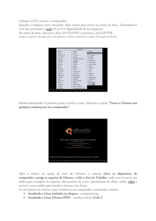 Coloque o CD e reinicie o computador.
Quando a máquina estive iniciando, fique atento para entrar no menu de boot,. Normalmente
você deve pressionar a tecla F8 ou F12 (dependendo da sua máquina).
No menu de boot, selecione o drive de CD/DVD e pressione a tecla ENTER.
Surgirá a seguinte tela, para que você selecione o idioma (selecionar a opção: Português do Brasil).




Idioma selecionado. O próximo passo é iniciar o teste. Selecione a opção “Testar o Ubuntu sem
qualquer mudança no seu computador”.




Após a seleção da opção de teste do Ubuntu, o sistema checa os dispositivos do
computador, carrega os arquivos do Ubuntu e exibe a Área de Trabalho, onde você encontra um
atalho para exemplos de arquivos (documentos de texto, apresentação de slides, áudio, vídeo e
outros) e outro atalho para instalar o sistema, caso deseje.
Se você gostou do sistema e quer instalar no seu computador, recomendo a leitura:
    • Instalando o Linux melzinho na chupeta – navegantes.org
    • Instalando o Linux Ubuntu (PDF) – estadao.com.br (Link 2)
 
