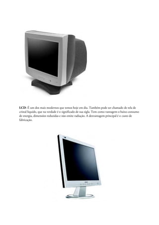 LCD: É um dos mais modernos que temos hoje em dia. Também pode ser chamado de tela de
cristal liquido, que na verdade é o significado de sua sigla. Tem como vantagem o baixo consumo
de energia, dimensões reduzidas e não emite radiação. A desvantagem principal é o custo de
fabricação.
 