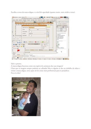 Escolha o texto da marca-dágua e o nível de opacidade (quanto maior, mais nítido o texto).




Salve e pronto.
A marca-dágua funciona como um espécie de assinatura das suas imagens!
Claro que as imagens sempre poderão ser editadas! Mas se alguém se deu ao trabalho de editar e
retirar a marca dágua, seria capaz até de coisas mais profissionais para te prejudicar.
Fica aí a dica!
 