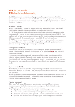 VoIP por Luis Ricardo
URL: http://www.thebest.blog.br
Decidi falar um pouco sobre uma tecnologia pouco explorada pelos internautas brasileiros e
pouco utilizadas pelas empresas nacionais. O VoIP é uma tecnologia que, entre os seus benefícios,
pode trazer uma melhoria nos custos por ligação efetuada e um descongestionamento no método
tradicional de telefonia.

Mas o que é o VoIP?
VoIP é a abreviação de Voz sobre IP, que é o nome da tecnologia em português, porém você
também pode vê·a sendo chamada de telefonia ip e telefonia em banda larga.
O VoIP (como é o nome mais conhecido vamos utiliza-lo) é o roteamento de uma conversação
humana usando a internet ou uma rede de computadores, baseadas no protocolo TCP/IP. Poxa
legal isso tudo né? Mas em termos menos técnicos significa que a comunicação entre duas pessoas
é feita através da rede de computadores sem a necessidade de uma linha telefonica.
O VoIP, hoje, permite que a comunicação possa ser feita entre um computador e um telefone
convencional (celular ou fixo) ou entre dois computadores. Lembrando que é necessário um
provedor de serviço VoIP para que a tecnologia seja utilizada.

Como posso usar o VoIP?
Para utilizar o serviço é necessário que se cadastre em alguma empresa que forneça o VoIP e
instalar o seu programa de chamadas. A mais conhecida no mundo é a Skype, com isso ela é a
mais utilizada também.
As empresas tendem a fazer pacotes de ligação para a fidelização dos seus clientes e também
oferecem serviços adicionais. É possível, ter um número de telefone, como acontece no fixo
convencional, onde as pessoas possam ligar para esse número e se comunicar com você (para isso
é necessário que seu computador esteja ligado ou que você tenha uma aparelho telefonico para o
VoIP.

Qual o custo do VoIP?
Normalmente, as chamadas entre dois computadores é gratuita desde que utilizem a mesma
empresa e as chamadas de VoIP para a rede pública (telefones celulares e fixos) tem o custo fixado
pela operadora.
Muitas operadoras utilizam o sistema pré-pago, onde você compra um valor em créditos e pode ir
utilizando conforme sua necessidade. Os planos pós pagos, normalmente, são utilizados para
empresas que utilizam muito o serviço tarifado.

Não tem problemas?
Claro que o VoIP tem problemas, como qualquer outra tecnologia. Mas os problemas
normalmente estão canalizados na conexão de internet que, no Brasil, ainda não oferece
qualidade e nem velocidade decentes para os seus internautas.
   • O problemas que mais são encontrados, por quem utiliza o VoIP são:
   • Atraso na voz – você fala e demora para a outra pessoa ouvir, ou vice-versa.
   • Picotada na voz – A frase sai toda picotada e dificulta o entendimento da outra pessoa
   • Queda da voz – A chamada fica muda por alguns instantes e depois volta ao normal.
 