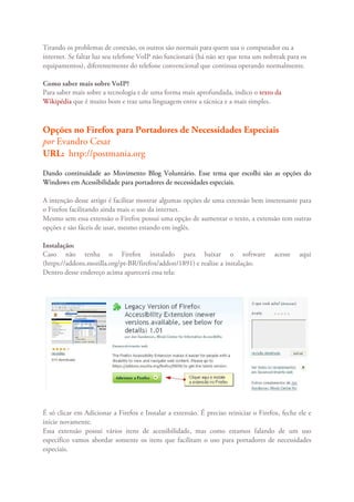 Tirando os problemas de conexão, os outros são normais para quem usa o computador ou a
internet. Se faltar luz seu telefone VoIP não funcionará (há não ser que tena um nobreak para os
equipamentos), diferentemente do telefone convencional que continua operando normalmente.

Como saber mais sobre VoIP?
Para saber mais sobre a tecnologia e de uma forma mais aprofundada, indico o texto da
Wikipédia que é muito bom e traz uma linguagem entre a tácnica e a mais simples.



Opções no Firefox para Portadores de Necessidades Especiais
por Evandro Cesar
URL: http://postmania.org
Dando continuidade ao Movimento Blog Voluntário. Esse tema que escolhi são as opções do
Windows em Acessibilidade para portadores de necessidades especiais.

A intenção desse artigo é facilitar mostrar algumas opções de uma extensão bem interessante para
o Firefox facilitando ainda mais o uso da internet.
Mesmo sem essa extensão o Firefox possui uma opção de aumentar o texto, a extensão tem outras
opções e são fáceis de usar, mesmo estando em inglês.

Instalação:
Caso não tenha o Firefox instalado para baixar o software                             acesse   aqui
(https://addons.mozilla.org/pt-BR/firefox/addon/1891) e realize a instalação.
Dentro desse endereço acima aparecerá essa tela:




É só clicar em Adicionar a Firefox e Instalar a extensão. É preciso reiniciar o Firefox, feche ele e
inicie novamente.
Essa extensão possui vários itens de acessibilidade, mas como estamos falando de um uso
específico vamos abordar somente os itens que facilitam o uso para portadores de necessidades
especiais.
 