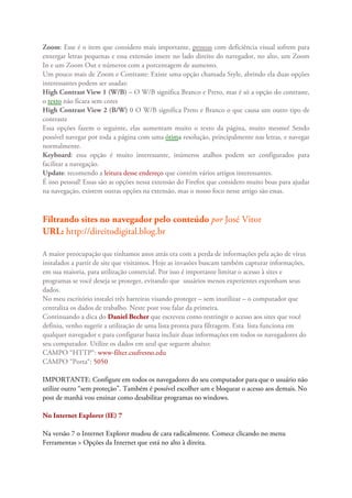 Zoom: Esse é o item que considero mais importante, pessoas com deficiência visual sofrem para
enxergar letras pequenas e essa extensão insere no lado direito do navegador, no alto, um Zoom
In e um Zoom Out e números com a porcentagem de aumento.
Um pouco mais de Zoom e Contraste: Existe uma opção chamada Style, abrindo ela duas opções
interessantes podem ser usadas:
High Contrast View 1 (W/B) – O W/B significa Branco e Preto, mas é só a opção do contraste,
o texto não ficara sem cores
High Contrast View 2 (B/W) 0 O W/B significa Preto e Branco o que causa um outro tipo de
contraste
Essa opções fazem o seguinte, elas aumentam muito o texto da página, muito mesmo! Sendo
possível navegar por toda a página com uma ótima resolução, principalmente nas letras, e navegar
normalmente.
Keyboard: essa opção é muito interessante, inúmeros atalhos podem ser configurados para
facilitar a navegação.
Update: recomendo a leitura desse endereço que contém vários artigos interessantes.
É isso pessoal! Essas são as opções nessa extensão do Firefox que considero muito boas para ajudar
na navegação, existem outras opções na extensão, mas o nosso foco nesse artigo são essas.



Filtrando sites no navegador pelo conteúdo por José Vitor
URL: http://direitodigital.blog.br

A maior preocupação que tínhamos anos atrás era com a perda de informações pela ação de vírus
instalados a partir de site que visitamos. Hoje as invasões buscam também capturar informações,
em sua maioria, para utilização comercial. Por isso é importante limitar o acesso à sites e
programas se você deseja se proteger, evitando que usuários menos experientes exponham seus
dados.
No meu escritório instalei três barreiras visando proteger – sem inutilizar – o computador que
centraliza os dados de trabalho. Neste post vou falar da primeira.
Continuando a dica do Daniel Becher que escreveu como restringir o acesso aos sites que você
definiu, venho sugerir a utilização de uma lista pronta para filtragem. Esta lista funciona em
qualquer navegador e para configurar basta incluir duas informações em todos os navegadores do
seu computador. Utilize os dados em azul que seguem abaixo:
CAMPO “HTTP“: www-filter.csufresno.edu
CAMPO “Porta“: 5050

IMPORTANTE: Configure em todos os navegadores do seu computador para que o usuário não
utilize outro “sem proteção”. Também é possível escolher um e bloquear o acesso aos demais. No
post de manhã vou ensinar como desabilitar programas no windows.

No Internet Explorer (IE) 7

Na versão 7 o Internet Explorer mudou de cara radicalmente. Comece clicando no menu
Ferramentas > Opções da Internet que está no alto à direita.
 