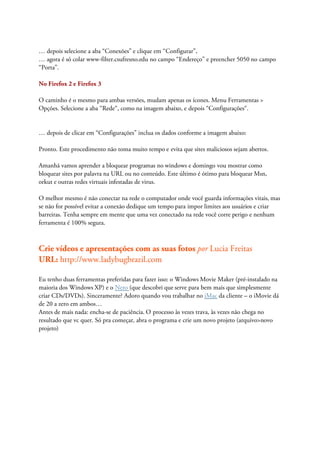 … depois selecione a aba “Conexões” e clique em “Configurar”,
… agora é só colar www-filter.csufresno.edu no campo “Endereço” e preencher 5050 no campo
“Porta”.

No Firefox 2 e Firefox 3

O caminho é o mesmo para ambas versões, mudam apenas os ícones. Menu Ferramentas >
Opções. Selecione a aba “Rede“, como na imagem abaixo, e depois “Configurações“.


… depois de clicar em “Configurações” inclua os dados conforme a imagem abaixo:

Pronto. Este procedimento não toma muito tempo e evita que sites maliciosos sejam abertos.

Amanhã vamos aprender a bloquear programas no windows e domingo vou mostrar como
bloquear sites por palavra na URL ou no conteúdo. Este último é ótimo para bloquear Msn,
orkut e outras redes virtuais infestadas de virus.

O melhor mesmo é não conectar na rede o computador onde você guarda informações vitais, mas
se não for possível evitar a conexão dedique um tempo para impor limites aos usuários e criar
barreiras. Tenha sempre em mente que uma vez conectado na rede você corre perigo e nenhum
ferramenta é 100% segura.



Crie vídeos e apresentações com as suas fotos por Lucia Freitas
URL: http://www.ladybugbrazil.com

Eu tenho duas ferramentas preferidas para fazer isso: o Windows Movie Maker (pré-instalado na
maioria dos Windows XP) e o Nero (que descobri que serve para bem mais que simplesmente
criar CDs/DVDs). Sinceramente? Adoro quando vou trabalhar no iMac da cliente – o iMovie dá
de 20 a zero em ambos…
Antes de mais nada: encha-se de paciência. O processo às vezes trava, às vezes não chega no
resultado que vc quer. Só pra começar, abra o programa e crie um novo projeto (arquivo>novo
projeto)
 