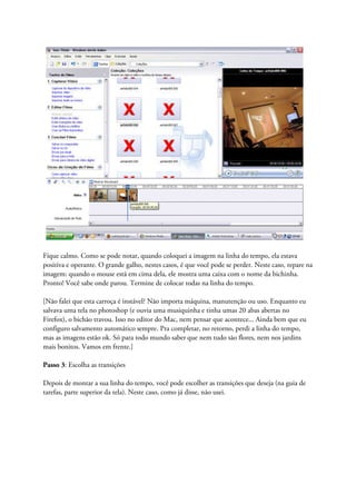 Fique calmo. Como se pode notar, quando coloquei a imagem na linha do tempo, ela estava
positiva e operante. O grande galho, nestes casos, é que você pode se perder. Neste caso, repare na
imagem: quando o mouse está em cima dela, ele mostra uma caixa com o nome da bichinha.
Pronto! Você sabe onde parou. Termine de colocar todas na linha do tempo.

[Não falei que esta carroça é instável? Não importa máquina, manutenção ou uso. Enquanto eu
salvava uma tela no photoshop (e ouvia uma musiquinha e tinha umas 20 abas abertas no
Firefox), o bichão travou. Isso no editor do Mac, nem pensar que acontece... Ainda bem que eu
configuro salvamento automático sempre. Pra completar, no retorno, perdi a linha do tempo,
mas as imagens estão ok. Só para todo mundo saber que nem tudo são flores, nem nos jardins
mais bonitos. Vamos em frente.]

Passo 3: Escolha as transições

Depois de montar a sua linha do tempo, você pode escolher as transições que deseja (na guia de
tarefas, parte superior da tela). Neste caso, como já disse, não usei.
 