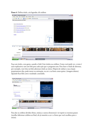 Passo 4: Defina título, crie legendas, dê créditos




Faça um título, a seu gosto, usando o link Criar títulos ou créditos. Como você pode ver, o trem é
auto-explicativo: tem um link para cada ação que o programa tem. Para fazer o título de abertura,
por exemplo, você clica no link adicionar título ao início. Depois de realizar a sua criação
propriamente dita, pode mexer na animação, na cor e na fonte como quiser. (imagem abaixo).
Quando ficar feliz com o resultado: concluído.




Para dar os créditos devidos (fotos, música e outros elementos) é só repetir os mesmos passos
(escolha Adicionar créditos ao final, ele já mantém a cor e a fonte que você escolheu para o
início).
 