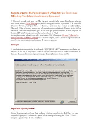 Exporte arquivos PDF pelo Microsoft Office 2007 por Érico Souza
URL: http://nerdsdatavolaredonda.wordpress.com/
A Microsoft atrasada mais uma vez. Mas ela tarda mas não falha pouco. Já tinhamos suítes de
aplicatimos como o OpenOffice.org que já oferecia a opção de salvar arquivos em PDF – Portable
Document Format, criado pela Adobe – o famoso, e creio que mais comum e usado também,
Microsoft Office se limitava somente em salvar nos formatos tradicionais. Mais na versão 2007, a
Microsoft criou um complemento para a sua suíte que permite exportar e salvar arquivos no
formato PDF e XPS (um formato da Microsoft semelhante ao PDF)
O complemento do aplicativo que salva arquivos em PDF (chamado de Microsoft Office 2007 –
Salvar como PDF ou XPS da Microsoft) usa o método simples, como o de salvar arquivo normal. E
também não necessita de uso de instalação de outros programas.

Instalação

A instalação é simples e rápida. Só ir clicando NEXT NEXT NEXT ao executar o instalador, leia
a licença de uso sim eu sei que você vai ler ela todinha, marque a caixa de aceitação dos termos de
licença e clique em Continuar. Após a instalação do complemento, clique em OK.




Exportando arquivos para PDF

Com o documento aberto, basta clicar no botão principal com o logotipo do Office – no topo
esquerdo do programa – selecionar a opção Salvar como e por fim a opçãoPDF ou XPS – na
imagem, a quarta opção de cima para baixo.
 