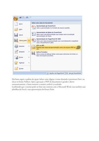 Dai basta seguir o padrão da opção Salvar como, digitar o nome desejado e pressionar Enter, ou
clicar no botão Publicar. Após a gravação o PDF do documento é gerado e aberto
automaticamente, e basta somente o usuário conferir o resultado.
Lembrando que o mesmo pode ser feito não somente com o Microsoft Word, mas também suas
planílhas do Excel e suas apresentações do Power Point.
 