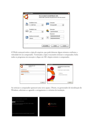 O Wubi começará então a cópia de arquivos, que pode demorar alguns minutos conforme a
velocidade de seu computador. Terminada a cópia é necessário reiniciar o computador, feche
todos os programas em execução e clique em OK e depois reinicie o computador.




Ao reiniciar o computador aparecerá uma nova opção, Ubuntu, no gerenciador de inicialização do
Windows, selecione-a e aguarde o carregamento e o término da instalação.
 