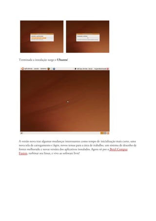 Terminada a instalação surge o Ubuntu!




A versão nova traz algumas mudanças interessantes como tempo de inicialização mais curto, uma
nova tela de carregamento e login, novos temas para a área de trabalho, um sistema de desenho de
fontes melhorado e novas versões dos aplicativos instalados. Agora só por o Beryl Compuz
Fusion, turbinar seu linux, e viva ao software livre!
 