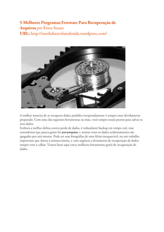 5 Melhores Programas Freeware Para Recuperação de
Arquivos por Érico Souza
URL: http://nerdsdatavolaredonda.wordpress.com/




A melhor maneira de se recuperar dados perdidos inesperadamente é sempre estar devidamente
preparado. Com uma das seguintes ferramentas na mão, você sempre estará pronto para salvar os
seus dados.
Embora a melhor defesa contra perda de dados, é redundante backup em tempo real, mas
entendemos que pouca gente faz por preguiça, e muitas vezes os dados acidentamentes são
apagador por nós mesmo. Pode ser suas fotográfias de uma férias inesquecivel, ou um trabalho
importante que durou a semana inteira, e com urgência a ferramenta de recuperação de dados
sempre vem a calhar. Vamos listar aqui cinco melhores ferramentas gratis de recuperação de
dados.
 