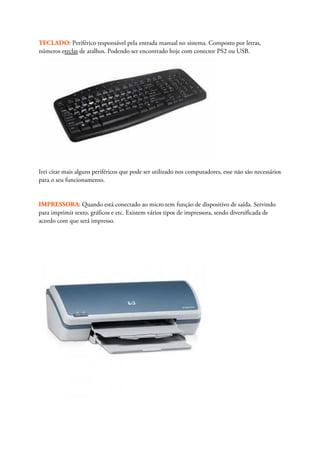TECLADO: Periférico responsável pela entrada manual no sistema. Composto por letras,
números eteclas de atalhos. Podendo ser encontrado hoje com conector PS2 ou USB.




Irei citar mais alguns periféricos que pode ser utilizado nos computadores, esse não são necessários
para o seu funcionamento.


IMPRESSORA: Quando está conectado ao micro tem função de dispositivo de saída. Servindo
para imprimir texto, gráficos e etc. Existem vários tipos de impressora, sendo diversificada de
acordo com que será impresso.
 