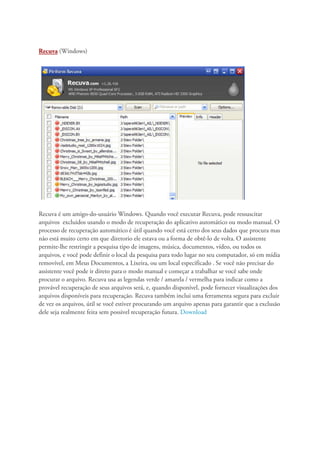 Recuva (Windows)




Recuva é um amigo-do-usuário Windows. Quando você executar Recuva, pode ressuscitar
arquivos excluidos usando o modo de recuperação do aplicativo automático ou modo manual. O
processo de recuperação automático é útil quando você está certo dos seus dados que procura mas
não está muito certo em que diretorio ele estava ou a forma de obtê-lo de volta. O assistente
permite-lhe restringir a pesquisa tipo de imagens, música, documentos, vídeo, ou todos os
arquivos, e você pode definir o local da pesquisa para todo lugar no seu computador, só em mídia
removível, em Meus Documentos, a Lixeira, ou um local especificado . Se você não precisar do
assistente você pode ir direto para o modo manual e começar a trabalhar se você sabe onde
procurar o arquivo. Recuva usa as legendas verde / amarela / vermelha para indicar como a
provável recuperação de seus arquivos será, e, quando disponível, pode fornecer visualizações dos
arquivos disponíveis para recuperação. Recuva também inclui uma ferramenta segura para excluir
de vez os arquivos, útil se você estiver procurando um arquivo apenas para garantir que a exclusão
dele seja realmente feita sem possivel recuperação futura. Download
 