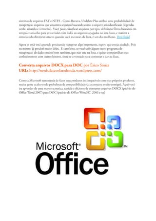 sistemas de arquivos FAT e NTFS . Como Recuva, Undelete Plus atribui uma probabilidade de
recuperação arquivos que encontra arquivos baseando como o arquivo está danificado (legendas
verde, amarelo e vermelha). Você pode classificar arquivos por tipo, definindo filtros baseados em
tempo e tamanho para evitar lidar com todos os arquivos apagados no seu disco, e manter a
estrutura do diretório intacto quando você executar, da lista, é um dos melhores. Download

Agora se você está apurado precisando recuperar algo importante, espero que esteja ajudado. Pois
eu mesmo já precisei muito deles. E caro leito, se você sabe algum outro programa de
recuperação de dados muito bom também, que não esta na lista, e quiser compartilhar seus
conhecimentos com outros leitores, sinta-se a vontade para comentar e dar as dicas.

Converta arquivos DOCX para DOC por Érico Souza
URL: http://nerdsdatavolaredonda.wordpress.com/

Como a Microsoft tem mania de fazer seus produtos incompatíveis com seus próprios produtos,
muita gente acaba tendo probelmas de compatibilidade (já aconteceu muito comigo). Aqui você
ira aprender de uma maneira pratica, rapida e eficiente de converter arquivos DOCX (padrão do
Office Word 2007) para DOC (padrão do Office Word 97, 2003 e xp)
 