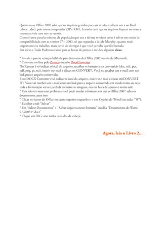 Quem usa o Office 2007 sabe que os arquivos gerados por essa versão recebem um x no final
(.docx, .xlsx), pois usam compressão ZIP e XML, fazendo com que os arquivos fiquem menores e
incompatíveis com outras versões.
Como é uma parcela mínima da população que usa a última versão o certo é salvar em modo de
compatibilidade com as versões 97 – 2003, só que segundo a Lei de Murphy, quanto mais
importante é o trabalho, mais perto de entregar é que você percebe que fez burrada.
Por sorte o Todo Poderoso existe para as horas de pânico e me deu algumas dicas:

* Instale o pacote compatibilidade para formatos do Office 2007 no site da Microsoft.
* Converta on-line pelo Zamzar ou pelo DocxConverter
No Zamzar é só indicar o local do arquivo, escolher o formato a ser convertido (doc, odt, pcx,
pdf, png, ps, txt), inserir o e-mail e clicar em CONVERT. Você vai receber um e-mail com um
link para o arquivo convertido.
E no DOCX Converter é só indicar o local do arquivo, inserir o e-mail e clicar emCONVERT
IT!. Você vai receber um e-mail com um link para o arquivo convertido em modo texto, ou seja,
toda a formatação vai ser perdida inclusive as imagens, mas na hora de apuros é muito util.
* Para não ter mais esse problema você pode mudar o formato em que o Office 2007 salva os
documentos, para isso:
* Clicar no ícone do Office no canto superior esquerdo e ir em Opções do Word (ou teclar “W”).
* Escolher a tab “Salvar”
* Em “Salvar Documentos” > “Salvar arquivos neste formato” escolha “Documentos do Word
97-2003 (*.doc)”
* Clique em OK e não tenha mais dor de cabeça.




                                                                Agora, leia o Livro 2...
 
