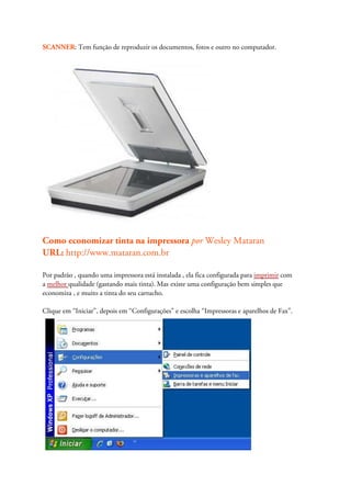 SCANNER: Tem função de reproduzir os documentos, fotos e outro no computador.




Como economizar tinta na impressora por Wesley Mataran
URL: http://www.mataran.com.br

Por padrão , quando uma impressora está instalada , ela fica configurada para imprimir com
a melhor qualidade (gastando mais tinta). Mas existe uma configuração bem simples que
economiza , e muito a tinta do seu cartucho.

Clique em “Iniciar”, depois em “Configurações” e escolha “Impressoras e aparelhos de Fax”.
 