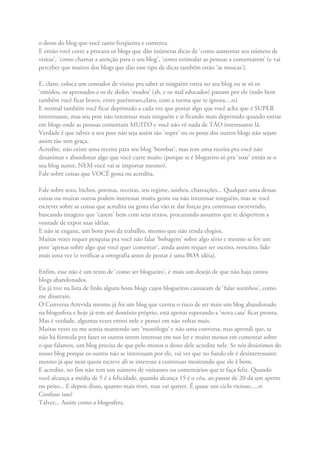 o dono do blog que você tanto freqüenta e comenta.
E então você corre a procura os blogs que dão inúmeras dicas de ‘como aumentar seu número de
visitas’, ‘como chamar a atenção para o seu blog’, ‘como estimular as pessoas a comentarem’ (e vai
perceber que muitos dos blogs que dão esse tipo de dicas também estão ‘as moscas’).
E, claro, coloca um contador de visitas pra saber se ninguém entra no seu blog ou se só os
‘tímidos, os apressados e os de dedos ‘mudos’ (ah, e os mal educados) passam por ele (tudo bem
também você ficar bravo, entre parênteses,claro, com a turma que te ignora....rs)
E normal também você ficar deprimido a cada vez que postar algo que você acha que é SUPER
interessante, mas seu post não interessar mais ninguém e ir ficando mais deprimido quando entrar
em blogs onde as pessoas comentam MUITO e você não vê nada de TÃO interessante lá.
Verdade é que talvez o seu post não seja assim tão ‘super’ ou os posts dos outros blogs não sejam
assim tão sem graça.
Acredite, não existe uma receita para seu blog ‘bombar’, mas tem uma receita pra você não
desanimar e abandonar algo que você curte muito (porque se é blogueiro só pra ‘zoar’ então se o
seu blog sumir, NEM você vai se importar mesmo).
Fale sobre coisas que VOCÊ gosta ou acredita.
Fale sobre sexo, bichos, poemas, receitas, seu regime, sonhos, chateações... Qualquer uma dessas
coisas ou muitas outras podem interessar muita gente ou não interessar ninguém, mas se você
escrever sobre as coisas que acredita ou gosta elas vão te dar forças pra continuar escrevendo,
buscando imagens que ‘casem’ bem com seus textos, procurando assuntos que te despertem a
vontade de expor suas idéias.
E não se engane, um bom post da trabalho, mesmo que não renda elogios.
Muitas vezes requer pesquisa pra você não falar ‘bobagem’ sobre algo sério e mesmo se for um
post ‘apenas sobre algo que você quer comentar’, ainda assim requer ser escrito, reescrito, lido
mais uma vez (e verificar a ortografia antes de postar é uma BOA idéia).
Enfim, esse não é um texto de ‘como ser blogueiro’, é mais um desejo de que não haja tantos
blogs abandonados.
Eu já tive na lista de links alguns bons blogs cujos blogueiros cansaram de ‘falar sozinhos’, como
me disseram.
O Conversa Atrevida mesmo já foi um blog que correu o risco de ser mais um blog abandonado
na blogosfera e hoje já tem até domínio próprio, está apenas esperando a ‘nova casa’ ficar pronta.
Mas é verdade, algumas vezes entrei nele e pensei em não voltar mais.
Muitas vezes eu me sentia mantendo um ‘monólogo’ e não uma conversa, mas aprendi que, se
não há fórmula pra fazer os outros terem interesse em nos ler e muito menos em comentar sobre
o que falamos, um blog precisa de que pelo menos o dono dele acredite nele. Se nós desistimos do
nosso blog porque os outros não se interessam por ele, vai ver que no fundo ele é desinteressante
mesmo já que nem quem escreve ali se interessa a continuar mostrando que ele é bom.
E acredite, no fim não tem um número de visitantes ou comentários que te faça feliz. Quando
você alcança a média de 5 é a felicidade, quando alcança 15 é o céu, ao passar de 20 dá um aperto
no peito... E depois disso, quanto mais tiver, mas vai querer. É quase um ciclo vicioso.....rs
Confuso isso?
Talvez... Assim como a blogosfera.
 