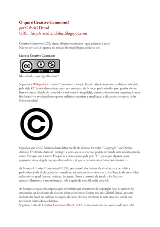 O que é Creative Commons?
por Gabriel Dread
URL : http://irradiandoluz.blogspot.com
Creative Commons(CC): alguns direitos reservados - que palavrão é esse?
Não sei se você já reparou no rodapé do meu blogue, pode-se ler:
Licença Creative Commons
Mas afinal, o que significa isso??
Segundo a Wikipedia, Creative Commons (tradução literal: criação comum; também conhecido
pela sigla CC) pode denominar tanto um conjunto de licenças padronizadas para gestão aberta,
livre e compartilhada de conteúdos e informação (copyleft), quanto a homônima organização sem
fins lucrativos estadunidense que os redigiu e mantém a atualização e discussão a respeito delas.
Não entendeu?
Significa que o CC funciona bem diferente do do famoso Cêzinho "Copyright", ou Direito
Autoral. O Direito Autoral "protege" a obra, ou seja, ela não poderá ser usada sem autorização do
autor. Por que isso é ruim? Porque se a obra é protegida pelo "C", para que alguém possa
aproveitar uma vírgula que seja desta obra, terá que arcar com uma burocracia incrível...
As licenças Creative Commons (Cê Cê), por outro lado, foram idealizadas para permitir a
padronização de declarações de vontade no tocante ao licenciamento e distribuição de conteúdos
culturais em geral (textos, músicas, imagens, filmes e outros), de modo a facilitar seu
compartilhamento e recombinação, sob a égide de uma filosofia copyleft.
As licenças criadas pela organização permitem que detentores de copyright (isto é, autores de
conteúdos ou detentores de direitos sobre estes; neste Blogue sou eu, Gabriel Dread) possam
abdicar em favor do público de alguns dos seus direitos inerentes às suas criações, ainda que
retenham outros desses direitos.
Segundo o site do Creative Commons Brasil, O CC é um novo sistema, construído com a lei
 