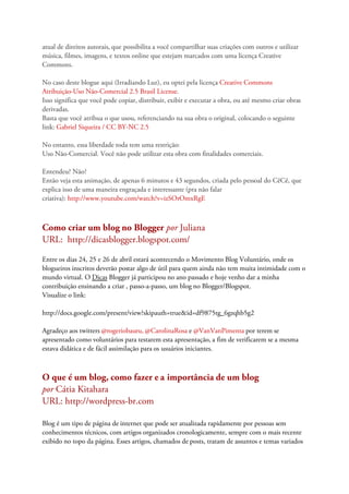 atual de direitos autorais, que possibilita a você compartilhar suas criações com outros e utilizar
música, filmes, imagens, e textos online que estejam marcados com uma licença Creative
Commons.
No caso deste blogue aqui (Irradiando Luz), eu optei pela licença Creative Commons
Atribuição-Uso Não-Comercial 2.5 Brasil License.
Isso significa que você pode copiar, distribuir, exibir e executar a obra, ou até mesmo criar obras
derivadas.
Basta que você atribua o que usou, referenciando na sua obra o original, colocando o seguinte
link: Gabriel Siqueira / CC BY-NC 2.5
No entanto, essa liberdade toda tem uma restrição:
Uso Não-Comercial. Você não pode utilizar esta obra com finalidades comerciais.
Entendeu? Não?
Então veja esta animação, de apenas 6 minutos e 43 segundos, criada pelo pessoal do CêCê, que
explica isso de uma maneira engraçada e interessante (pra não falar
criativa): http://www.youtube.com/watch?v=izSOrOmxRgE
Como criar um blog no Blogger por Juliana
URL: http://dicasblogger.blogspot.com/
Entre os dias 24, 25 e 26 de abril estará acontecendo o Movimento Blog Voluntário, onde os
blogueiros inscritos deverão postar algo de útil para quem ainda não tem muita intimidade com o
mundo virtual. O Dicas Blogger já participou no ano passado e hoje venho dar a minha
contribuição ensinando a criar , passo-a-passo, um blog no Blogger/Blogspot.
Visualize o link:
http://docs.google.com/present/view?skipauth=true&id=df9875tg_6gzqhb5g2
Agradeço aos twitters @rogeriobauru, @CarolinaRosa e @VanVanPimenta por terem se
apresentado como voluntários para testarem esta apresentação, a fim de verificarem se a mesma
estava didática e de fácil assimilação para os usuários iniciantes.
O que é um blog, como fazer e a importância de um blog
por Cátia Kitahara
URL: http://wordpress-br.com
Blog é um tipo de página de internet que pode ser atualizada rapidamente por pessoas sem
conhecimentos técnicos, com artigos organizados cronologicamente, sempre com o mais recente
exibido no topo da página. Esses artigos, chamados de posts, tratam de assuntos e temas variados
 