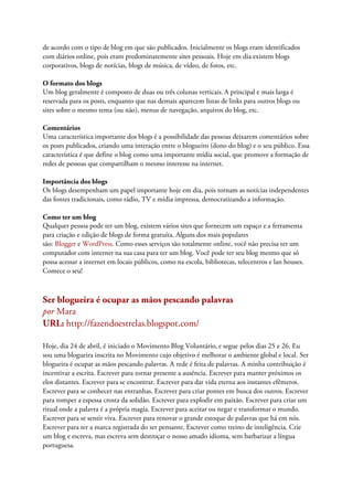 de acordo com o tipo de blog em que são publicados. Inicialmente os blogs eram identificados
com diários online, pois eram predominatemente sites pessoais. Hoje em dia existem blogs
corporativos, blogs de notícias, blogs de música, de vídeo, de fotos, etc.
O formato dos blogs
Um blog geralmente é composto de duas ou três colunas verticais. A principal e mais larga é
reservada para os posts, enquanto que nas demais aparecem listas de links para outros blogs ou
sites sobre o mesmo tema (ou não), menus de navegação, arquivos do blog, etc.
Comentários
Uma característica importante dos blogs é a possibilidade das pessoas deixarem comentários sobre
os posts publicados, criando uma interação entre o blogueiro (dono do blog) e o seu público. Essa
característica é que define o blog como uma importante mídia social, que promove a formação de
redes de pessoas que compartilham o mesmo interesse na internet.
Importância dos blogs
Os blogs desempenham um papel importante hoje em dia, pois tornam as notícias independentes
das fontes tradicionais, como rádio, TV e mídia impressa, democratizando a informação.
Como ter um blog
Qualquer pessoa pode ter um blog, existem vários sites que fornecem um espaço e a ferramenta
para criação e edição de blogs de forma gratuíta. Alguns dos mais populares
são: Blogger e WordPress. Como esses serviços são totalmente online, você não precisa ter um
computador com internet na sua casa para ter um blog. Você pode ter seu blog mesmo que só
possa acessar a internet em locais públicos, como na escola, bibliotecas, telecentros e lan houses.
Comece o seu!
Ser blogueira é ocupar as mãos pescando palavras
por Mara
URL: http://fazendoestrelas.blogspot.com/
Hoje, dia 24 de abril, é iniciado o Movimento Blog Voluntário, e segue pelos dias 25 e 26. Eu
sou uma blogueira inscrita no Movimento cujo objetivo é melhorar o ambiente global e local. Ser
blogueira é ocupar as mãos pescando palavras. A rede é feita de palavras. A minha contribuição é
incentivar a escrita. Escrever para tornar presente a ausência. Escrever para manter próximos os
elos distantes. Escrever para se encontrar. Escrever para dar vida eterna aos instantes efêmeros.
Escrever para se conhecer nas entranhas. Escrever para criar pontes em busca dos outros. Escrever
para romper a espessa crosta da solidão. Escrever para explodir em paixão. Escrever para criar um
ritual onde a palavra é a própria magia. Escrever para aceitar ou negar e transformar o mundo.
Escrever para se sentir viva. Escrever para renovar o grande estoque de palavras que há em nós.
Escrever para ter a marca registrada do ser pensante. Escrever como treino de inteligência. Crie
um blog e escreva, mas escreva sem destroçar o nosso amado idioma, sem barbarizar a língua
portuguesa.
 