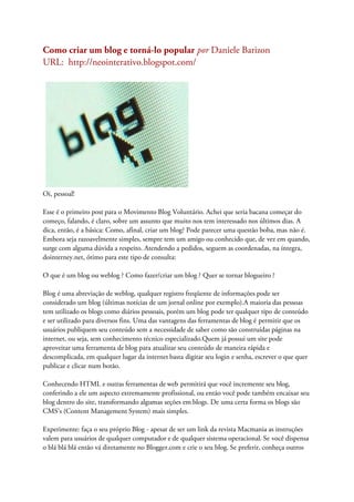 Como criar um blog e torná-lo popular por Daniele Barizon
URL: http://neointerativo.blogspot.com/
Oi, pessoal!
Esse é o primeiro post para o Movimento Blog Voluntário. Achei que seria bacana começar do
começo, falando, é claro, sobre um assunto que muito nos tem interessado nos últimos dias. A
dica, então, é a básica: Como, afinal, criar um blog? Pode parecer uma questão boba, mas não é.
Embora seja razoavelmente simples, sempre tem um amigo ou conhecido que, de vez em quando,
surge com alguma dúvida a respeito. Atendendo a pedidos, seguem as coordenadas, na íntegra,
dointerney.net, ótimo para este tipo de consulta:
O que é um blog ou weblog ? Como fazer/criar um blog ? Quer se tornar blogueiro ?
Blog é uma abreviação de weblog, qualquer registro freqüente de informações pode ser
considerado um blog (últimas notícias de um jornal online por exemplo).A maioria das pessoas
tem utilizado os blogs como diários pessoais, porém um blog pode ter qualquer tipo de conteúdo
e ser utilizado para diversos fins. Uma das vantagens das ferramentas de blog é permitir que os
usuários publiquem seu conteúdo sem a necessidade de saber como são construídas páginas na
internet, ou seja, sem conhecimento técnico especializado.Quem já possui um site pode
aproveitar uma ferramenta de blog para atualizar seu conteúdo de maneira rápida e
descomplicada, em qualquer lugar da internet basta digitar seu login e senha, escrever o que quer
publicar e clicar num botão.
Conhecendo HTML e outras ferramentas de web permitirá que você incremente seu blog,
conferindo a ele um aspecto extremamente profissional, ou então você pode também encaixar seu
blog dentro do site, transformando algumas seções em blogs. De uma certa forma os blogs são
CMS's (Content Management System) mais simples.
Experimente: faça o seu próprio Blog - apesar de ser um link da revista Macmania as instruções
valem para usuários de qualquer computador e de qualquer sistema operacional. Se você dispensa
o blá blá blá então vá diretamente no Blogger.com e crie o seu blog. Se preferir, conheça outros
 