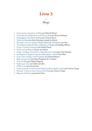 Livro 3
...
Blogs
• Como postar comentários em blogs por Marcelo Moraes
• Como dar uma melhorada no visual do seu blog! por Bruno Hofstatter
• Hospedagens e Servidores de Blogs por Tamirez Santos
• Morte dos blogs? por João Alvarenga (copiado de Jéssica)
• Não deixe o seu ser o próximo blog abandonado da blogosfera por Atrê
• Tutorial para criação de blog e publicação no Blogger por Rodrigo Ribeiro
• O que é Creative Commons? por Gabriel Dread
• Como criar um blog no Blogger por Juliana
• O que é um blog, como fazer e a importância de um blog por Cátia Kitahara
• Ser blogueira é ocupar as mãos pescando palavras - filosofia por Mara
• Como criar um blog e torná-lo popular por Daniele Barizon
• Blog...por que não? por Maria Paraguaçu de S. Cardoso
• Criar um blog por Gabriela Magnani
• Feed? o que é isso? por Fábio Carvalho
• O RSS e você por Lucia Freitas
• Como aumentar as visitas do meu blog de maneira rápida e prática por Gustavo Tampa
• Parcerias - Como ter mais visitas em meu blog? por Gustavo Tampa
• Blog com fundo fixo por Joanirse Ortiz
 