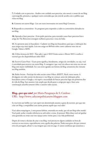 7. Cuidado com as parcerias - Analise com cuidado suas parcerias, não associe o nome de seu blog
a pornografia, pirataria, e qualquer outro conteúdo que não está de acordo com o público que
visita seu blog.
8. Comente em outros blogs - Leu um texto interessante em outro blog? Comente.
9. Responda os comentários - Se programe para responder a todos os comentários deixados no
seu blog.
10. Aprenda a fazer parcerias - Evite pedir parcerias, para entender como fazer parcerias leia o
artigo do The Bestcomo conseguir melhores parcerias e troca de links.
11. Se apresente para os buscadores - Cadastre seu blog nos buscadores, para que a indexação dos
seus artigos seja mais rápida. Leia esse artigo no BrPoint sobre como cadastrar meu site no
Google, Yahoo e MSN.
12. Utilize técnicas de SEO - Não sabe o que é SEO? Então acesse o Mestre SEO e confira o
tutorial que eles disponibilizam sobre SEO.
13. Escreva Guest Posts - Guest posts significa, literalmente, artigos de convidados, ou seja, você
é convidado para escrever em outro blog. A vantagem é que você irá colocar um texto seu em um
blog com maior visibilidade. Se o seu texto agradar aos leitores do blog certamente eles visitarão
seu blog também.
14. Redes Sociais - Participe de redes sociais como Orkut, diHITT, Rec6, entre outras. A
divulgação em redes sociais irá alavancar o seu blog no começo, antes da indexação pelos
buscadores como o Google, e irá suprir a necessidade de buscar parcerias logo nos primeiros dias
de vida do blog. Esse assunto é tão amplo que decidi parar o artigo por aqui e fazer uma
continuação amanhã somente sobre o assunto redes sociais.
Blog...por que não? por Maria Paraguaçu de S. Cardoso
URL: http://www.cafecompoliticanews.blogspot.com
Se você tem um hobby ou é um expert em determinado assunto e gosta de escrever, por que não
criar um blog e compatilhar com outras pessoas aquilo que você sabe?
Você adora maquiagem, é uma pessoa fashion, antenada em moda, que tal um blog sobre moda?
Você pode acabar virando referência na web sobre o tema. Já pensou? Além disso você até ganhar
uma graninha ou então usar esse espaço como vitrine para a sua vida profissional.
Depois de tomar a decisão de criar o seu blog, você precisa ter alguns cuidados na hora de
escrever os seus textos, especialmente com a grafia das palavras. Nada mais grave do que cometer
erros de português, afinal é a sua imagem que está em jogo. E vamos combinar que assassinar a
 