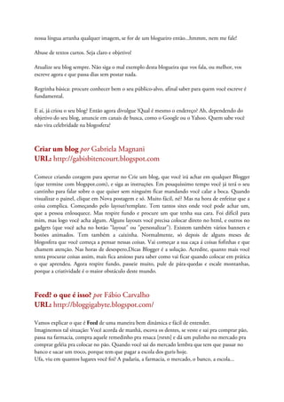nossa língua arranha qualquer imagem, se for de um blogueiro então...hmmm, nem me fale!
Abuse de textos curtos. Seja claro e objetivo!
Atualize seu blog sempre. Não siga o mal exemplo desta blogueira que vos fala, ou melhor, vos
escreve agora e que passa dias sem postar nada.
Regrinha básica: procure conhecer bem o seu público-alvo, afinal saber para quem você escreve é
fundamental.
E aí, já criou o seu blog? Então agora divulgue !Qual é mesmo o endereço? Ah, dependendo do
objetivo do seu blog, anuncie em canais de busca, como o Google ou o Yahoo. Quem sabe você
não vira celebridade na blogosfera?
Criar um blog por Gabriela Magnani
URL: http://gabisbitencourt.blogspot.com
Comece criando coragem para apertar no Crie um blog, que você irá achar em qualquer Blogger
(que termine com blogspot.com), e siga as instruções. Em pouquíssimo tempo você já terá o seu
cantinho para falar sobre o que quiser sem ninguém ficar mandando você calar a boca. Quando
visualizar o painel, clique em Nova postagem e só. Muito fácil, né? Mas na hora de enfeitar que a
coisa complica. Começando pelo layout/template. Tem tantos sites onde você pode achar um,
que a pessoa enlouquece. Mas respire fundo e procure um que tenha sua cara. Foi difícil para
mim, mas logo você acha algum. Alguns layouts você precisa colocar direto no html, e outros no
gadgets (que você acha no botão "layout" ou "personalizar"). Existem também vários banners e
botões animados. Tem também a caixinha. Normalmente, só depois de alguns meses de
blogosfera que você começa a pensar nessas coisas. Vai começar a sua caça á coisas fofinhas e que
chamem atenção. Nas horas de desespero,Dicas Blogger é a solução. Acredite, quanto mais você
tenta procurar coisas assim, mais fica ansioso para saber como vai ficar quando colocar em prática
o que aprendeu. Agora respire fundo, passeie muito, pule de pára-quedas e escale montanhas,
porque a criatividade é o maior obstáculo deste mundo.
Feed? o que é isso? por Fábio Carvalho
URL: http://bloggigabyte.blogspot.com/
Vamos explicar o que é Feed de uma maneira bem dinâmica e fácil de entender.
Imaginemos tal situação: Você acorda de manhã, escova os dentes, se veste e sai pra comprar pão,
passa na farmacia, compra aquele remedinho pra resaca [rsrsrs] e dá um pulinho no mercado pra
comprar geléia pra colocar no pão. Quando você sai do mercado lembra que tem que passar no
banco e sacar um troco, porque tem que pagar a escola dos guris hoje.
Ufa, viu em quantos lugares você foi? A padaria, a farmacia, o mercado, o banco, a escola...
 