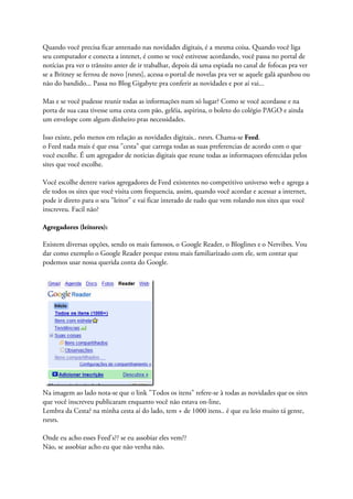 Quando você precisa ficar antenado nas novidades digitais, é a mesma coisa. Quando você liga
seu computador e conecta a intenet, é como se você estivesse acordando, você passa no portal de
notícias pra ver o trânsito anter de ir trabalhar, depois dá uma espiada no canal de fofocas pra ver
se a Britney se ferrou de novo [rsrsrs], acessa o portal de novelas pra ver se aquele galã apanhou ou
não do bandido... Passa no Blog Gigabyte pra conferir as novidades e por aí vai...
Mas e se você pudesse reunir todas as informações num só lugar? Como se você acordasse e na
porta de sua casa tivesse uma cesta com pão, geléia, aspirina, o boleto do colégio PAGO e ainda
um envelope com algum dinheiro pras necessidades.
Isso existe, pelo menos em relação as novidades digitais.. rsrsrs. Chama-se Feed.
o Feed nada mais é que essa "cesta" que carrega todas as suas preferencias de acordo com o que
você escolhe. É um agregador de noticias digitais que reune todas as informaçoes oferecidas pelos
sites que você escolhe.
Você escolhe dentre varios agregadores de Feed existentes no competitivo universo web e agrega a
ele todos os sites que você visita com frequencia, assim, quando você acordar e acessar a internet,
pode ir direto para o seu "leitor" e vai ficar interado de tudo que vem rolando nos sites que você
inscreveu. Facil não?
Agregadores (leitores):
Existem diversas opções, sendo os mais famosos, o Google Reader, o Bloglines e o Netvibes. Vou
dar como exemplo o Google Reader porque estou mais familiarizado com ele, sem contar que
podemos usar nossa querida conta do Google.
Na imagem ao lado nota-se que o link "Todos os itens" refere-se à todas as novidades que os sites
que você inscreveu publicaram enquanto você não estava on-line,
Lembra da Cesta? na minha cesta aí do lado, tem + de 1000 itens.. é que eu leio muito tá gente,
rsrsrs.
Onde eu acho esses Feed's?? se eu assobiar eles vem??
Não, se assobiar acho eu que não venha não.
 