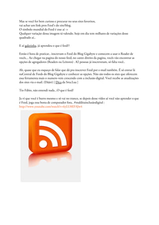 Mas se você for bem curioso e procurar no seus sites favoritos,
vai achar um link pros Feed's do site/blog.
O simbolo mundial do Feed é esse aí ->
Qualquer variação dessa imagem tá valendo. hoje em dia tem milhares de variações desse
quadrado aí..
E aí galerinha, já aprendeu o que é feed??
Então é hora de praticar.. inscrevam o Feed do Blog Gigabyte e comecem a usar o Reader de
vocês... Ao chegar na pagina do nosso feed, no canto direito da pagina, vocês vão encontrar as
opções de agregadores (Readers ou Leitores) . 82 pessoas já inscreveram, só falta você..
Ah, quase que eu esqueço de falar que dá pra inscrever Feed por e-mail também. É só entrar lá
naCentral de Feeds do Blog Gigabyte e conhecer as opções. Não são todos os sites que oferecem
essa ferramenta mais o numero vem crescendo com a inclusão digital. Você recebe as atualizações
dos sites via e-mail. (Dããrr) [ Dica da Srta.Lua ]
Tio Fábio, não entendí nada...O que é feed?
Ja ví que você é burro mesmo e só vai no tranco, se depois desse vídeo aí você não aprender o que
é Feed, joga essa bosta de computador fora.. #malditainclusãodigital :
http://www.youtube.com/watch?v=6yLU0EFAJw4
 