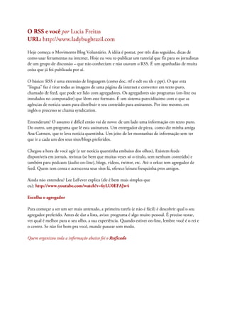 O RSS e você por Lucia Freitas
URL: http://www.ladybugbrazil.com
Hoje começa o Movimento Blog Voluntário. A idéia é postar, por três dias seguidos, dicas de
como usar ferramentas na internet. Hoje eu vou re-publicar um tutorial que fiz para os jornalistas
de um grupo de discussão – que não conheciam e não usavam o RSS. É um apanhadão de muita
coisa que já foi publicada por aí.
O básico: RSS é uma extensão de linguagem (como doc, rtf e odt ou xls e ppt). O que esta
“língua” faz é tirar todas as imagens de uma página da internet e converter em texto puro,
chamado de feed, que pode ser lido com agregadores. Os agregadores são programas (on-line ou
instalados no computador) que lêem este formato. É um sistema parecidíssimo com o que as
agências de notícia usam para distribuir o seu conteúdo para assinantes. Por isso mesmo, em
inglês o processo se chama syndication.
Entenderam? O assunto é difícil então vai de novo: de um lado uma informação em texto puro.
Do outro, um programa que lê esta assinatura. Um entregador de pizza, como diz minha amiga
Ana Carmen, que te leva notícia quentinha. Um jeito de ler montanhas de informação sem ter
que ir a cada um dos seus sites/blogs preferidos.
Chegou a hora de você agir (e ter notícia quentinha embaixo dos olhos). Existem feeds
disponíveis em jornais, revistas (se bem que muitas vezes só o título, sem nenhum conteúdo) e
também para podcasts (áudio on-line), blogs, videos, twitter, etc. Até o orkut tem agregador de
feed. Quem tem conta e acrescenta seus sites lá, oferece leitura fresquinha pros amigos.
Ainda não entendeu? Lee LeFever explica (ele é bem mais simples que
eu): http://www.youtube.com/watch?v=6yLU0EFAJw4
Escolha o agregador
Para começar a ser um ser mais antenado, a primeira tarefa (e não é fácil) é descobrir qual o seu
agregador preferido. Antes de dar a lista, aviso: programa é algo muito pessoal. É preciso testar,
ver qual é melhor para o seu olho, a sua experiência. Quando estiver on-line, lembre você é o rei e
o centro. Se não for bom pra você, mande passear sem medo.
Quem organizou toda a informação abaixo foi o Rssficado
 