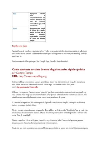 Rojo Agregador voltado
para o
compartihamento de
notícias. Mantém sua
rede de contatos
conectada ao que você
anda lendo.
Alesti Agregador com visual
de leitor de e-mails.
Muito fácil de usar e
muito robusto,
suportando centenas
de feeds ao mesmo
tempo.
Escolha seus feeds
Agora é hora de escolher o que deseja ler. Todos os grandes veículos de comunicação já aderiram
ao RSS há muito tempo. Eles também servem para acompanhar as atualizações em blogs sem ter
que ir até lá.
Se tiver mais dúvidas, grite pro São Google (que é minha fonte favorita).
Como aumentar as visitas do meu blog de maneira rápida e prática
por Gustavo Tampa
URL: http://www.tampablog.org
Criou seu blog, personalizou layout, aprendeu a mexer nas ferramentas do blog, fez parcerias e
seus textos ainda não tem muitas visitas? Então aqui vai uma excelente dica para
você: Agregadores de Conteúdo
O lance é o seguinte: Existem certos “portais” que funcionam único e exclusivamente para levar
seus leitores para blogs de assuntos variados. Estes portais tem um ótimo número de acessos, pois
eles filtram o conteúdo bom do ruim, como uma peneirona de posts.
A concorrência por um link nesses portais é grande, mas é muito simples conseguir se destacar
neles e conseguir muitas visitas.
Nestes portais, pouco importa o tamanho do seu blog, se ele é ou não “bonitinho” ou se você esta
atualizando ele diariamente ou não. O que irá contar para você ser linkado por eles é apenas uma
coisa: Post de qualidade!
Textos copiados, vídeos velhos ou conteúdo repetitivo não rola! Para se dar bem nos portais
direcionadores é essencial criar coisas novas e interessantes.
Você cria seu post normalmente em seu blog e após publicá-lo acessa um portal direcionador para
 